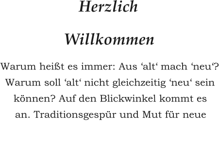 Herzlich  Willkommen Warum heißt es immer: Aus ‘alt‘ mach ‘neu‘? Warum soll ‘alt‘ nicht gleichzeitig ‘neu‘ sein können? Auf den Blickwinkel kommt es  an. Traditionsgespür und Mut für neue